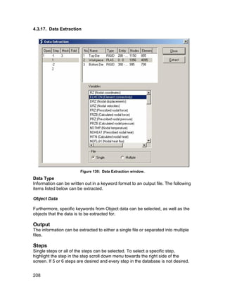 4.3.17. Data Extraction




                         Figure 130: Data Extraction window.
Data Type
Information can be written out in a keyword format to an output file. The following
items listed below can be extracted.

Object Data

Furthermore, specific keywords from Object data can be selected, as well as the
objects that the data is to be extracted for.

Output
The information can be extracted to either a single file or separated into multiple
files.

Steps
Single steps or all of the steps can be selected. To select a specific step,
highlight the step in the step scroll down menu towards the right side of the
screen. If 5 or 6 steps are desired and every step in the database is not desired.


208
 