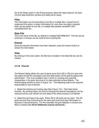 Go to the Steps option in the Post-processor select the steps desired. Go back
into the data extraction window and select all for steps.

Files
The information can be extracted to one file or multiple files. A good time to
implement this option, is when information for more than one step is desired.
Data can be written to one file, or multiple files labeled name0001.DAT,
name0002.DAT etc…

Data File
The is the name of the file, by default it is labeled DEFORM.DAT. This file can be
renamed, or browse can be used to find a existing file.

Extract
Once the desired information has been selected, press the extract button to
extract the information

View
By clicking on the view option, the file that is located in the Data file box can be
viewed.



4.3.18. Flownet


The flownet dialog allows the user to place some form (2D or 3D) of a grid onto
the object and let the simulation track the deformation of the grid throughout the
deformation. This is an excellent way in which to visualize any potential
irregularities in the grain structure or to view potential surface defects. The
flownet dialog window is seen in Figure 131. The following actions are required
sequentially to view a flownet:

1. Select the starting and ending step (See Figure 131). Click Next when
finished. By omitting steps, the time to compute the flownet calculations can be
reduced but the user should not omit steps if the entire process is of interest.

2. Select the grid type to be used. Either 2D or 3D grids can be used. The 2D
grids are less time-consuming for the same grid size since less information is
required in two-dimensions. For this example, the grid selection is chosen and
Next is clicked (See Error! Reference source not found.).




                                                                                  209
 