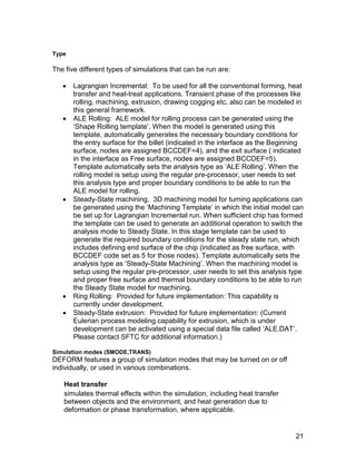 Type

The five different types of simulations that can be run are:

      Lagrangian Incremental: To be used for all the conventional forming, heat
       transfer and heat-treat applications. Transient phase of the processes like
       rolling, machining, extrusion, drawing cogging etc. also can be modeled in
       this general framework.
      ALE Rolling: ALE model for rolling process can be generated using the
       ‘Shape Rolling template’. When the model is generated using this
       template, automatically generates the necessary boundary conditions for
       the entry surface for the billet (indicated in the interface as the Beginning
       surface, nodes are assigned BCCDEF=4), and the exit surface ( indicated
       in the interface as Free surface, nodes are assigned BCCDEF=5).
       Template automatically sets the analysis type as ‘ALE Rolling’. When the
       rolling model is setup using the regular pre-processor, user needs to set
       this analysis type and proper boundary conditions to be able to run the
       ALE model for rolling.
      Steady-State machining. 3D machining model for turning applications can
       be generated using the ‘Machining Template’ in which the initial model can
       be set up for Lagrangian Incremental run. When sufficient chip has formed
       the template can be used to generate an additional operation to switch the
       analysis mode to Steady State. In this stage template can be used to
       generate the required boundary conditions for the steady state run, which
       includes defining end surface of the chip (indicated as free surface, with
       BCCDEF code set as 5 for those nodes). Template automatically sets the
       analysis type as ‘Steady-State Machining’. When the machining model is
       setup using the regular pre-processor, user needs to set this analysis type
       and proper free surface and thermal boundary conditions to be able to run
       the Steady State model for machining.
      Ring Rolling: Provided for future implementation: This capability is
       currently under development.
      Steady-State extrusion: Provided for future implementation: (Current
       Eulerian process modeling capability for extrusion, which is under
       development can be activated using a special data file called ‘ALE.DAT’.
       Please contact SFTC for additional information.)

Simulation modes (SMODE,TRANS)
DEFORM features a group of simulation modes that may be turned on or off
individually, or used in various combinations.

   Heat transfer
   simulates thermal effects within the simulation, including heat transfer
   between objects and the environment, and heat generation due to
   deformation or phase transformation, where applicable.


                                                                                 21
 