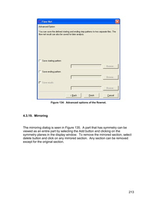 Figure 134: Advanced options of the flownet.




4.3.19. Mirroring


The mirroring dialog is seen in Figure 135. A part that has symmetry can be
viewed as an entire part by selecting the Add button and clicking on the
symmetry planes in the display window. To remove the mirrored section, select
delete button and click on any mirrored section. Any section can be removed
except for the original section.




                                                                           213
 