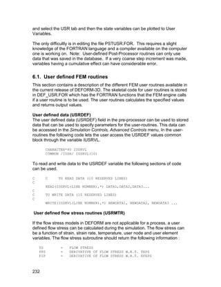 and select the USR tab and then the state variables can be plotted to User
Variables.

The only difficultly is in editing the file PSTUSR.FOR. This requires a slight
knowledge of the FORTRAN language and a compiler available on the computer
one is working on. Note: User-defined Post-Processor routines can only use
data that was saved in the database. If a very coarse step increment was made,
variables having a cumulative effect can have considerable error.


6.1. User defined FEM routines
This section contains a description of the different FEM user routines available in
the current release of DEFORM-3D. The skeletal code for user routines is stored
in DEF_USR.FOR which has the FORTRAN functions that the FEM engine calls
if a user routine is to be used. The user routines calculates the specified values
and returns output values.

User defined data (USRDEF)
The user defined data (USRDEF) field in the pre-processor can be used to stored
data that can be used to specify parameters for the user-routines. This data can
be accessed in the Simulation Controls, Advanced Controls menu. In the user-
routines the following code lets the user access the USRDEF values common
block through the variable IUSRVL.

          CHARACTER*80 IUSRVL
          COMMON /IUSR/ IUSRVL(10)

To read and write data to the USRDEF variable the following sections of code
can be used.

C         C     TO READ DATA (10 RESERVED LINES)
C
          READ(IUSRVL(LINE NUMBER),*) DATA1,DATA2,DATA3...
C
C         TO WRITE DATA (10 RESERVED LINES)
C
          WRITE(IUSRVL(LINE NUMBER),*) NEWDATA1, NEWDATA2, NEWDATA3 ...

User defined flow stress routines (USRMTR)

If the flow stress models in DEFORM are not applicable for a process, a user
defined flow stress can be calculated during the simulation. The flow stress can
be a function of strain, strain rate, temperature, user node and user element
variables. The flow stress subroutine should return the following information :

    YS           =   FLOW STRESS
    YPS          =   DERIVATIVE OF FLOW STRESS W.R.T. TEPS
    FIP          =   DERIVATIVE OF FLOW STRESS W.R.T. EFEPS



232
 