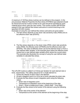 where

   TEPS        =      EFFECTIVE STRAIN
   EFEPS       =      EFFECTIVE STRAIN RATE

A maximum of 100 flow stress routines can be defined in this program. In the
pre-processor Material Properties the flow stress (FSTRES) type selected should
be Advanced and the routine number to be used should be specified for each
material group which uses the user routine. This routine number (NPTRTN)is
passed to the user defined flow stress subroutine to control branching to the
specified UFLOW module.
Examples of using the user defined flow stress subroutine are given below :
   1. The flow stress depends on the strain rate sensitivity index (PEM) and on
       the effective strain rate (EFEPS).
               PEM    =    0.1
                YS     =    10. * (EFEPS)**PEM
                FIP    =    10. * PEM * (EFEPS)**(PEM-1.)
                YPS    =    0.

   2. The flow stress depends on the strain index (PEN), strain rate sensitivity
      index (PEM), the effective strain (STRAIN) and the effective strain rate
      (EFEPS). The value of effective strain can be the element strain or from a
      user defined state variable. In the example given below the effective strain
      comes from a user defined state variable which stores the current strain.
      This example also illustrates the concept of using the user defined state
      variables to calculate flow stress.
              STRAIN = USRE1(1)
                IF (STRAIN.LE.0.) STRAIN = 1.E-5
                PEN = 0.15
                PEM = 0.1
                YS = 10. * STRAIN**PEN* (EFEPS)**PEM
                FIP = 10. * STRAIN**PEN* PEM * (EFEPS)**(PEM-1.)
                YPS = 10. * PEN * STRAIN**(PEN-1.) * (EFEPS)**PEM

The UFLOW routine is called 5 or 9 times per iteration for each element (tet or
brick, respectively). The calling sequence for a single element is:
    1. Guess the velocity of each node in the element
    2. At each integation point (4 or 8 for tet or brick) calculate the strain rate.
    3. Evaluate the flow stress at each integration point using the following
        values
         Strain rate at integration point
         Temperature at integration point at the beginning of the step
         Strain = Strain at beginning of step + (Strain Rate * Time Step)
    4. Evaluate the flow stress at the center of the element using the following
        values
         Strain rate at the center of the element
         Temperature at the center of the element at the beginning of the step


                                                                                  233
 