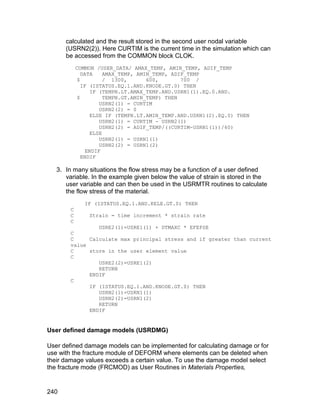 calculated and the result stored in the second user nodal variable
      (USRN2(2)). Here CURTIM is the current time in the simulation which can
      be accessed from the COMMON block CLOK.
            COMMON /USER_DATA/ AMAX_TEMP, AMIN_TEMP, ADIF_TEMP
               DATA     AMAX_TEMP, AMIN_TEMP, ADIF_TEMP
             $          / 1300,       600,       700 /
               IF (ISTATUS.EQ.1.AND.KNODE.GT.0) THEN
                   IF (TEMPN.LT.AMAX_TEMP.AND.USRN1(1).EQ.0.AND.
             $          TEMPN.GT.AMIN_TEMP) THEN
                      USRN2(1) = CURTIM
                      USRN2(2) = 0
                   ELSE IF (TEMPN.LT.AMIN_TEMP.AND.USRN1(2).EQ.0) THEN
                      USRN2(1) = CURTIM - USRN2(1)
                      USRN2(2) = ADIF_TEMP/((CURTIM-USRN1(1))/60)
                   ELSE
                      USRN2(1) = USRN1(1)
                      USRN2(2) = USRN1(2)
                 ENDIF
               ENDIF

   3. In many situations the flow stress may be a function of a user defined
      variable. In the example given below the value of strain is stored in the
      user variable and can then be used in the USRMTR routines to calculate
      the flow stress of the material.
               IF (ISTATUS.EQ.1.AND.KELE.GT.0) THEN
        C
        C       Strain = time increment * strain rate
        C
                 USRE2(1)=USRE1(1) + DTMAXC * EFEPSE
        C
        C     Calculate max principal stress and if greater than current
        value
        C     store in the user element value
        C
                 USRE2(2)=USRE1(2)
                 RETURN
              ENDIF
        C
              IF (ISTATUS.EQ.1.AND.KNODE.GT.0) THEN
                 USRN2(1)=USRN1(1)
                 USRN2(2)=USRN1(2)
                 RETURN
              ENDIF


User defined damage models (USRDMG)

User defined damage models can be implemented for calculating damage or for
use with the fracture module of DEFORM where elements can be deleted when
their damage values exceeds a certain value. To use the damage model select
the fracture mode (FRCMOD) as User Routines in Materials Properties,


240
 