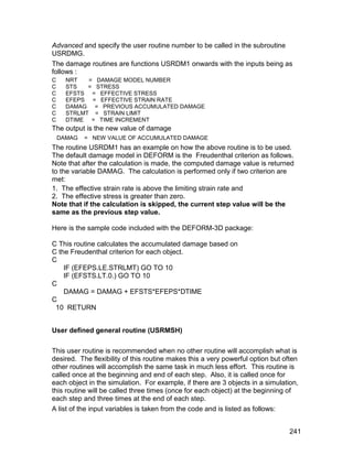 Advanced and specify the user routine number to be called in the subroutine
USRDMG.
The damage routines are functions USRDM1 onwards with the inputs being as
follows :
C     NRT   = DAMAGE MODEL NUMBER
C     STS   = STRESS
C     EFSTS = EFFECTIVE STRESS
C     EFEPS = EFFECTIVE STRAIN RATE
C     DAMAG = PREVIOUS ACCUMULATED DAMAGE
C     STRLMT = STRAIN LIMIT
C     DTIME = TIME INCREMENT
The output is the new value of damage
    DAMAG   = NEW VALUE OF ACCUMULATED DAMAGE
The routine USRDM1 has an example on how the above routine is to be used.
The default damage model in DEFORM is the Freudenthal criterion as follows.
Note that after the calculation is made, the computed damage value is returned
to the variable DAMAG. The calculation is performed only if two criterion are
met:
1. The effective strain rate is above the limiting strain rate and
2. The effective stress is greater than zero.
Note that if the calculation is skipped, the current step value will be the
same as the previous step value.

Here is the sample code included with the DEFORM-3D package:

C This routine calculates the accumulated damage based on
C the Freudenthal criterion for each object.
C
    IF (EFEPS.LE.STRLMT) GO TO 10
    IF (EFSTS.LT.0.) GO TO 10
C
    DAMAG = DAMAG + EFSTS*EFEPS*DTIME
C
 10 RETURN


User defined general routine (USRMSH)

This user routine is recommended when no other routine will accomplish what is
desired. The flexibility of this routine makes this a very powerful option but often
other routines will accomplish the same task in much less effort. This routine is
called once at the beginning and end of each step. Also, it is called once for
each object in the simulation. For example, if there are 3 objects in a simulation,
this routine will be called three times (once for each object) at the beginning of
each step and three times at the end of each step.
A list of the input variables is taken from the code and is listed as follows:


                                                                                 241
 