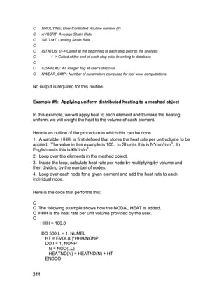C     NROUTINE: User Controlled Routine number (?)
C     AVGSRT: Average Strain Rate
C     SRTLMT: Limiting Strain Rate
C
C     ISTATUS: 0 -> Called at the beginning of each step prior to the analysis
C          1 -> Called at the end of each step prior to writing to database
C
C     IUSRFLAG: An integer flag at user's disposal
C     NWEAR_CMP : Number of parameters computed for tool wear computations


No output is required for this routine.


Example #1: Applying uniform distributed heating to a meshed object

In this example, we will apply heat to each element and to make the heating
uniform, we will weight the heat to the volume of each element.

Here is an outline of the procedure in which this can be done.
1. A variable, HHH, is first defined that stores the heat rate per unit volume to be
applied. The value in this example is 100. In SI units this is N*mm/mm3. In
English units this is klb*in/in3.
2. Loop over the elements in the meshed object.
3. Inside the loop, calculate heat rate per node by multiplying by volume and
then dividing by the number of nodes.
4. Loop over each node for a given element and add the heat rate to each
individual node.

Here is the code that performs this:

C
C The following example shows how the NODAL HEAT is added.
C HHH is the heat rate per unit volume provided by the user.
C
   HHH = 100.0

      DO 500 L = 1, NUMEL
       HT = EVOL(L)*HHH/NONP
       DO I = 1, NONP
         N = NOD(I,L)
         HEATND(N) = HEATND(N) + HT
       ENDDO


244
 