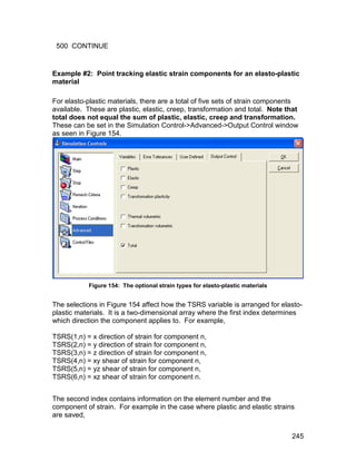 500 CONTINUE


Example #2: Point tracking elastic strain components for an elasto-plastic
material

For elasto-plastic materials, there are a total of five sets of strain components
available. These are plastic, elastic, creep, transformation and total. Note that
total does not equal the sum of plastic, elastic, creep and transformation.
These can be set in the Simulation Control->Advanced->Output Control window
as seen in Figure 154.




           Figure 154: The optional strain types for elasto-plastic materials


The selections in Figure 154 affect how the TSRS variable is arranged for elasto-
plastic materials. It is a two-dimensional array where the first index determines
which direction the component applies to. For example,

TSRS(1,n) = x direction of strain for component n,
TSRS(2,n) = y direction of strain for component n,
TSRS(3,n) = z direction of strain for component n,
TSRS(4,n) = xy shear of strain for component n,
TSRS(5,n) = yz shear of strain for component n,
TSRS(6,n) = xz shear of strain for component n.


The second index contains information on the element number and the
component of strain. For example in the case where plastic and elastic strains
are saved,


                                                                                245
 