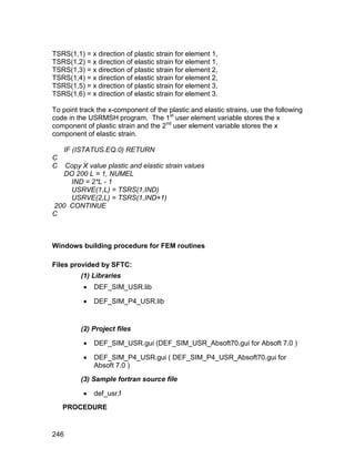 TSRS(1,1) = x direction of plastic strain for element 1,
TSRS(1,2) = x direction of elastic strain for element 1,
TSRS(1,3) = x direction of plastic strain for element 2,
TSRS(1,4) = x direction of elastic strain for element 2,
TSRS(1,5) = x direction of plastic strain for element 3,
TSRS(1,6) = x direction of elastic strain for element 3.

To point track the x-component of the plastic and elastic strains, use the following
code in the USRMSH program. The 1st user element variable stores the x
component of plastic strain and the 2nd user element variable stores the x
component of elastic strain.

    IF (ISTATUS.EQ.0) RETURN
C
C  Copy X value plastic and elastic strain values
   DO 200 L = 1, NUMEL
     IND = 2*L - 1
     USRVE(1,L) = TSRS(1,IND)
     USRVE(2,L) = TSRS(1,IND+1)
200 CONTINUE
C



Windows building procedure for FEM routines

Files provided by SFTC:
         (1) Libraries
             DEF_SIM_USR.lib

             DEF_SIM_P4_USR.lib


         (2) Project files

             DEF_SIM_USR.gui (DEF_SIM_USR_Absoft70.gui for Absoft 7.0 )

             DEF_SIM_P4_USR.gui ( DEF_SIM_P4_USR_Absoft70.gui for
              Absoft 7.0 )
         (3) Sample fortran source file

             def_usr.f
    PROCEDURE


246
 