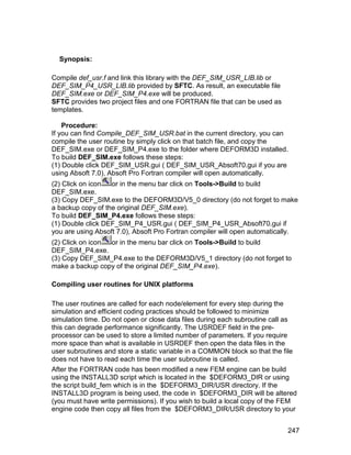 Synopsis:

Compile def_usr.f and link this library with the DEF_SIM_USR_LIB.lib or
DEF_SIM_P4_USR_LIB.lib provided by SFTC. As result, an executable file
DEF_SIM.exe or DEF_SIM_P4.exe will be produced.
SFTC provides two project files and one FORTRAN file that can be used as
templates.

    Procedure:
If you can find Compile_DEF_SIM_USR.bat in the current directory, you can
compile the user routine by simply click on that batch file, and copy the
DEF_SIM.exe or DEF_SIM_P4.exe to the folder where DEFORM3D installed.
To build DEF_SIM.exe follows these steps:
(1) Double click DEF_SIM_USR.gui ( DEF_SIM_USR_Absoft70.gui if you are
using Absoft 7.0), Absoft Pro Fortran compiler will open automatically.
(2) Click on icon  or in the menu bar click on Tools->Build to build
DEF_SIM.exe.
(3) Copy DEF_SIM.exe to the DEFORM3D/V5_0 directory (do not forget to make
a backup copy of the original DEF_SIM.exe).
To build DEF_SIM_P4.exe follows these steps:
(1) Double click DEF_SIM_P4_USR.gui ( DEF_SIM_P4_USR_Absoft70.gui if
you are using Absoft 7.0), Absoft Pro Fortran compiler will open automatically.
(2) Click on icon or in the menu bar click on Tools->Build to build
DEF_SIM_P4.exe.
(3) Copy DEF_SIM_P4.exe to the DEFORM3D/V5_1 directory (do not forget to
make a backup copy of the original DEF_SIM_P4.exe).

Compiling user routines for UNIX platforms

The user routines are called for each node/element for every step during the
simulation and efficient coding practices should be followed to minimize
simulation time. Do not open or close data files during each subroutine call as
this can degrade performance significantly. The USRDEF field in the pre-
processor can be used to store a limited number of parameters. If you require
more space than what is available in USRDEF then open the data files in the
user subroutines and store a static variable in a COMMON block so that the file
does not have to read each time the user subroutine is called.
After the FORTRAN code has been modified a new FEM engine can be build
using the INSTALL3D script which is located in the $DEFORM3_DIR or using
the script build_fem which is in the $DEFORM3_DIR/USR directory. If the
INSTALL3D program is being used, the code in $DEFORM3_DIR will be altered
(you must have write permissions). If you wish to build a local copy of the FEM
engine code then copy all files from the $DEFORM3_DIR/USR directory to your


                                                                            247
 