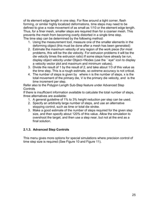 of its element edge length in one step. For flow around a tight corner, flash
forming, or similar highly localized deformations, time steps may need to be
defined to give a node movement of as small as 1/10 or the element edge length.
Thus, for a finer mesh, smaller steps are required than for a coarser mesh. This
prevents the mesh from becoming overly distorted in a single time step.
The time step can be determined by the following method:
     1. Using the measurement tool, measure one of the smaller elements in the
        deforming object (this must be done after a mesh has been generated)
     2. Estimate the maximum velocity of any region of the work piece (for most
        problems, this will be the die velocity. For extrusion problems it will be the
        die velocity times the extrusion ratio) If some steps have already be run,
        display object velocity under Object->Nodes (use the ``eye'' icon to display
        a velocity vector plot and maximum and minimum values).
     3. Divide the result of 1 by the result of 2, and take about 1/3 of this value as
        the time step. This is a rough estimate, so extreme accuracy is not critical.
     4. The number of steps is given by where n is the number of steps, x is the
        total movement of the primary die, V is the primary die velocity, and is the
        time increment per step.
Refer also to the Polygon Length Sub-Step feature under Advanced Step
Controls
If there is insufficient information available to calculate the total number of steps,
three alternatives are available:
     1. A general guideline of 1% to 3% height reduction per step can be used.
     2. Specify an arbitrarily large number of steps, and use an alternative
        stopping control, such as time or total die stroke.
     3. Make a good estimate of the number of steps required for the given step
        size, and then specify about 120% of this value. Allow the simulation to
        overshoot the target, and then use a step near, but not at the end as a
        final solution.

2.1.3. Advanced Step Controls

This menu gives more options for special simulations where precision control of
time step size is required (See Figure 10 and Figure 11).




                                                                                   25
 