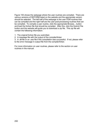 Figure 155 shows the webpage where the user routines are compiled. There are
various versions of DEFORM listed on the website and the appropriate version
should be selected. The left half of the webpage is the user FEM routines that
can be compiled and the right half are the user post-processing routines that can
be compiled. To compile a user routine, click the appropriate Browse... button
and load the fortran file that should be compiled. After this, click the Submit File
button and the website will guide you to download a zip file. This zip file will
contain the following information:

1. The original fortran file you submitted.
2. A message file with the output of the compiler/linker.
3. A .dll file or an .exe file if the compilation was successful. If not, please refer
to the error message in output file from the compiler/linker.

For more information on user routines, please refer to the section on user
routines in the manual.




250
 