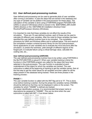 6.2. User defined post-processing routines
User defined post-processing can be used to generate plots of user variables
after running a simulation. It uses the steps that are stored in the database and
any type of variable can be plotted in the post-processor for these steps. The
calculation of this variable is done using a FORTRAN program PSTUSR.FOR
(UNIX) or pstusr3.f (Windows) which is stored in the $DEFORM3_DIR 3/USR
(UNIX) directory or the <DEFORM-3D installation directory>/User
Routine/PostProcessor directory (Windows).

It is important to note that these variables do not affect the results of the
simulation. There are 10 user-defined routines, each of these can be used to
calculate 20 different user variables. After the code for these variables has been
specified the user defined routines have to be compiled. The compilation
procedure for UNIX and Windows differs and is outlined below. The end result of
the compilation creates a shared dynamic library for the GUI post-processor.
Some applications of user variables are to evaluate the micro-structure after the
simulation, to predict the hardness, yield strength of different regions of the
forged part, to evaluate failure using a critical damage value, calculate the
cooling rate, etc...

User defined post-processing (USRVAR)
The user defined post-processing routines have to be written using FORTRAN in
the file PSTUSR.FOR or pstusr3.f. When user variable tracking is done the
functions in this FORTRAN program are called for the steps that have been
selected in the post-processor. The user function is evaluated at each
node/element of the object for which the variables are tracked. The user
subroutine is called at the beginning of tracking to get the variable names, then at
the first step to get the initial values for all variables and then called for all the
steps present in the database being tracked. There are three phases in the
tracking process :

PHASE 1 :
The user variable function is called with the INIT flag set to to "0". This is done
once before tracking is started. During this phase the variables names (VNAME)
should be defined so that they can be displayed in plots on the screen. The
variables for which "VNAME" is defined are tracked.
For easier identification purpose, it is recommended that proper name or
descriptions be assigned to "VNAME". This can be done when the user
subroutine is called with INIT = 0 as shown below :
           IF(INIT.EQ.0) THEN
             VNAME(1) = 'User     Example    -1'
             VNAME(2) = 'User     Example    -2'
             VNAME(3) = 'User     Example    -3'
             VNAME(4) = 'User     Example    -4'
             VNAME(5) = 'User     Example    -5'
             RETURN
           ENDIF


                                                                                  251
 