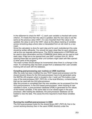 VAR2(1)=STSM
                      ELSE
                        VAR2(1)=VAR1(1)
                      ENDIF
                      IF(EFEPS.GT.VAR1(2)) THEN
                        VAR2(2)=EFEPS
                      ELSE
                       VAR2(2)=VAR1(1)
                      ENDIF
                      VAR2(3) = VAR1(3)
                      VAR2(4) = VAR1(4)
                      VAR2(5) = VAR1(5)
                    ENDIF
        _
In the statement to check for INIT = 2, each user variable is checked with some
criterion, if it meets this then the value is updated, else the new value is set the
same as the previous value VAR1. It is very important that if the value is not
updated, the value is set to the VAR1 value as this allows tracking of variables
across remeshing steps where data is interpolated from an old mesh to a new
mesh.
Since this calculation is done for each step and for each node/element the code
should be written efficiently. You should not open close files for each subroutine
call as this can degrade performance. The /DATA/ statements in FORTRAN can
be used to store parameters and the /COMMON/ block fields can be used to hold
static data. If files are to be opened then use UNIT numbers from 91..99 for
opening these files as opening other unit numbers might clash with files opened
in other parts of the program.
The mesh number should always be incremented when there is a change in the
mesh. If a remeshing step has been purged from a database then user-variable
tracking will not work with the database.

Compiling post-processing user routines on UNIX machines
After the code has been modified the new TEXT based post-processor and the
shared dynamic library for the GUI post-processor have to be generated using
the INSTALL3D program which is located in the > build_pst This builds a new
copy of the post-processor DEF_PST3.SL in the local directory, a shared library
that can be used with the GUI post-processor.
After this process is completed then the new variables can be accessed from the
GUI post-processors. In the GUI based post-processor, when tracking of user
variables is done, a post-processor database (PDB) is generated for the values
of the tracked variables. If the same data is to be viewed again in the post-
processor, after loading the database, the post-processor database can be
loaded to view the data. This saves the time required to track these variables
again.


Running the modified post-processor in UNIX
The GUI post-processor looks for the shared library DEF_PST3.SL first in the
current working directory then in the users HOME directory under the


                                                                                253
 