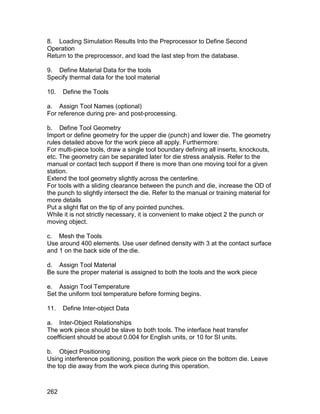 8. Loading Simulation Results Into the Preprocessor to Define Second
Operation
Return to the preprocessor, and load the last step from the database.

9. Define Material Data for the tools
Specify thermal data for the tool material

10.   Define the Tools

a. Assign Tool Names (optional)
For reference during pre- and post-processing.

b. Define Tool Geometry
Import or define geometry for the upper die (punch) and lower die. The geometry
rules detailed above for the work piece all apply. Furthermore:
For multi-piece tools, draw a single tool boundary defining all inserts, knockouts,
etc. The geometry can be separated later for die stress analysis. Refer to the
manual or contact tech support if there is more than one moving tool for a given
station.
Extend the tool geometry slightly across the centerline.
For tools with a sliding clearance between the punch and die, increase the OD of
the punch to slightly intersect the die. Refer to the manual or training material for
more details
Put a slight flat on the tip of any pointed punches.
While it is not strictly necessary, it is convenient to make object 2 the punch or
moving object.

c. Mesh the Tools
Use around 400 elements. Use user defined density with 3 at the contact surface
and 1 on the back side of the die.

d. Assign Tool Material
Be sure the proper material is assigned to both the tools and the work piece

e. Assign Tool Temperature
Set the uniform tool temperature before forming begins.

11.   Define Inter-object Data

a. Inter-Object Relationships
The work piece should be slave to both tools. The interface heat transfer
coefficient should be about 0.004 for English units, or 10 for SI units.

b. Object Positioning
Using interference positioning, position the work piece on the bottom die. Leave
the top die away from the work piece during this operation.



262
 