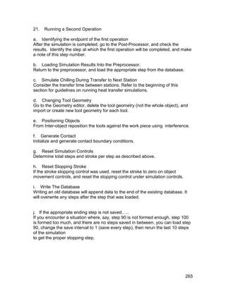 21.   Running a Second Operation

a. Identifying the endpoint of the first operation
After the simulation is completed, go to the Post-Processor, and check the
results. Identify the step at which the first operation will be completed, and make
a note of this step number.

b. Loading Simulation Results Into the Preprocessor.
Return to the preprocessor, and load the appropriate step from the database.

c. Simulate Chilling During Transfer to Next Station
Consider the transfer time between stations. Refer to the beginning of this
section for guidelines on running heat transfer simulations.

d. Changing Tool Geometry
Go to the Geometry editor, delete the tool geometry (not the whole object), and
import or create new tool geometry for each tool.

e. Positioning Objects
From Inter-object reposition the tools against the work piece using interference.

f. Generate Contact
Initialize and generate contact boundary conditions.

g. Reset Simulation Controls
Determine total steps and stroke per step as described above.

h. Reset Stopping Stroke
If the stroke stopping control was used, reset the stroke to zero on object
movement controls, and reset the stopping control under simulation controls.

i. Write The Database
Writing an old database will append data to the end of the existing database. It
will overwrite any steps after the step that was loaded.


j. If the appropriate ending step is not saved…..
If you encounter a situation where, say, step 90 is not formed enough, step 100
is formed too much, and there are no steps saved in between, you can load step
90, change the save interval to 1 (save every step), then rerun the last 10 steps
of the simulation
to get the proper stopping step.




                                                                               265
 