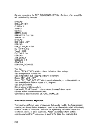 Sample contents of the DEF_COMMANDS.KEY file. Contents of an actual file
will be defined by the user.

KFREAD
DEFAULT.KEY
CURSIM 1
SIMNAM
Solution
DTMAX 0.001
DTPMAX 10 0.01 100
STPINC 10
KFREAD
DEF_MESH.KEY
KFREAD
DEF_EDGE_BCF.KEY
NDTMP 1 0 70.0
TMAX 10800
ENVTMP 2130
KFREAD
AIR_BC.KEY
USRSUB 1 1
GENDB 2
DEFORM_DEMO.DB

This file:
Reads DEFAULT.KEY which contains default problem settings
Sets the operation number to 1
Sets temperature sub stepping and save increment
Reads DEF_MESH.KEY
Reads DEF_EDGE_BCF.KEY which contains boundary condition definitions
Sets the temperature of all nodes to 70 degrees
Sets simulation time
Sets environment temperature
Loads AIR_BC.KEY which contains convection coefficients for air
Defines a user subroutine to be used
Generates a database called DEFORM_DEMO.DB.


Brief Introduction to Keywords

There are two different types of keywords that can be read by the Preprocessor:
Input keywords and Action keywords. Input keywords contain data that is directly
used as data for a simulation. This can be a geometry definition, convection
coefficient values, or other such data. Action keywords perform certain
operations when the Preprocessor is reading the data. For example, the



268
 
