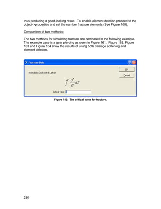thus producing a good-looking result. To enable element deletion proceed to the
object->properties and set the number fracture elements (See Figure 160).

Comparison of two methods:

The two methods for simulating fracture are compared in the following example.
The example case is a gear piercing as seen in Figure 161. Figure 162, Figure
163 and Figure 164 show the results of using both damage softening and
element deletion.




                     Figure 159: The critical value for fracture.




280
 
