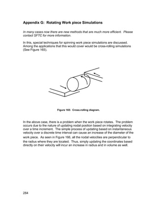 Appendix G: Rotating Work piece Simulations

In many cases now there are new methods that are much more efficient. Please
contact SFTC for more information.

In this, special techniques for spinning work piece simulations are discussed.
Among the applications that this would cover would be cross-rolling simulations
(See Figure 165).




                         Figure 165: Cross-rolling diagram.



In the above case, there is a problem when the work piece rotates. The problem
occurs due to the nature of updating nodal position based on integrating velocity
over a time increment. The simple process of updating based on instantaneous
velocity over a discrete time interval can cause an increase of the diameter of the
work piece. As seen in Figure 166, all the nodal velocities are perpendicular to
the radius where they are located. Thus, simply updating the coordinates based
directly on their velocity will incur an increase in radius and in volume as well.




284
 