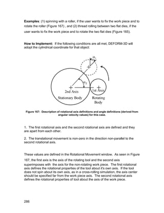 Examples: (1) spinning with a roller, if the user wants to fix the work piece and to
rotate the roller (Figure 167) , and (2) thread rolling between two flat dies, if the
user wants to fix the work piece and to rotate the two flat dies (Figure 165).


How to Implement: If the following conditions are all met, DEFORM-3D will
adopt the cylindrical coordinate for that object:




 Figure 167: Description of rotational axis definitions and angle definitions (derived from
                          angular velocity values) for this case.



1. The first rotational axis and the second rotational axis are defined and they
are apart from each other.

2. The translational movement is non-zero in the direction non-parallel to the
second rotational axis.


These values are defined in the Rotational Movement window. As seen in Figure
167, the first axis is the axis of the rotating tool and the second axis
superimposes with the axis for the non-rotating work piece. The first rotational
axis defines the rotational properties of the tool about it's own axis. If the tool
does not spin about its own axis, as in a cross-rolling simulation, the axis center
should be specified far from the work piece axis. The second rotational axis
defines the rotational properties of tool about the axis of the work piece.




286
 