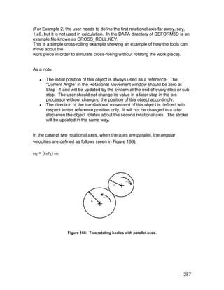 (For Example 2, the user needs to define the first rotational axis far away, say,
1.e6, but it is not used in calculation. In the DATA directory of DEFORM3D is an
example file known as CROSS_ROLL.KEY.
This is a simple cross-rolling example showing an example of how the tools can
move about the
work piece in order to simulate cross-rolling without rotating the work piece).


As a note:

      The initial position of this object is always used as a reference. The
       “Current Angle” in the Rotational Movement window should be zero at
       Step –1 and will be updated by the system at the end of every step or sub-
       step. The user should not change its value in a later step in the pre-
       processor without changing the position of this object accordingly.
      The direction of the translational movement of this object is defined with
       respect to this reference position only. It will not be changed in a later
       step even the object rotates about the second rotational axis. The stroke
       will be updated in the same way.


In the case of two rotational axes, when the axes are parallel, the angular
velocities are defined as follows (seen in Figure 168):

2 = (r1/r2) 1




                  Figure 168: Two rotating bodies with parallel axes.




                                                                              287
 