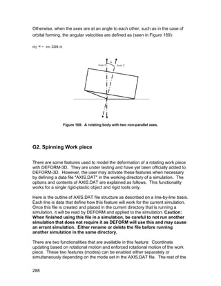 Otherwise, when the axes are at an angle to each other, such as in the case of
orbital forming, the angular velocities are defined as (seen in Figure 169):

2 = - 1 cos 




                  Figure 169: A rotating body with two non-parallel axes.




G2. Spinning Work piece

There are some features used to model the deformation of a rotating work piece
with DEFORM-3D. They are under testing and have yet been officially added to
DEFORM-3D. However, the user may activate these features when necessary
by defining a data file "AXIS.DAT" in the working directory of a simulation. The
options and contents of AXIS.DAT are explained as follows. This functionality
works for a single rigid-plastic object and rigid tools only.

Here is the outline of AXIS.DAT file structure as described on a line-by-line basis.
Each line is data that define how this feature will work for the current simulation.
Once this file is created and placed in the current directory that is running a
simulation, it will be read by DEFORM and applied to the simulation. Caution:
When finished using this file in a simulation, be careful to not run another
simulation that does not require it as DEFORM will use this and may cause
an errant simulation. Either rename or delete the file before running
another simulation in the same directory.

There are two functionalities that are available in this feature: Coordinate
updating based on rotational motion and enforced rotational motion of the work
piece. These two features (modes) can be enabled either separately or
simultaneously depending on the mode set in the AXIS.DAT file. The rest of the


288
 