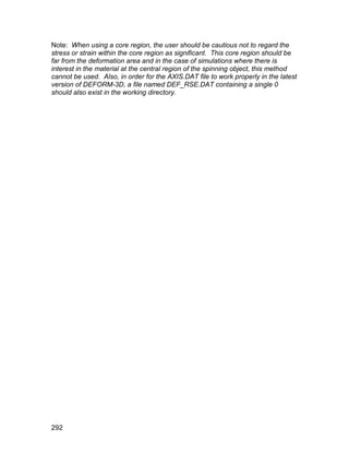 Note: When using a core region, the user should be cautious not to regard the
stress or strain within the core region as significant. This core region should be
far from the deformation area and in the case of simulations where there is
interest in the material at the central region of the spinning object, this method
cannot be used. Also, in order for the AXIS.DAT file to work properly in the latest
version of DEFORM-3D, a file named DEF_RSE.DAT containing a single 0
should also exist in the working directory.




292
 