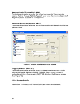 Maximum load of Primary Die (LMAX)
Terminates a simulation when the X or Y load component of the primary die
reaches the X or Y value of LMAX. Typically used when the movement control of
the primary object is velocity or user specified.


Maximum strain in any Element (EMAX)
Terminates a simulation when the accumulated strain of any element reaches the
specified value




                 Figure 13: Stopping distance based on die distance.


Stopping distance (MDSOBJ)
Terminates a simulation when the distance between reference points on two
objects reaches the specified distance. Stopping distance must be used in
conjunction with the reference point (REFPOS) definition Die Distance window
(See Figure 13).

2.1.5. Remesh Criteria

Please refer to the section on meshing for a description of this window.




30
 
