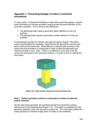 Appendix J: Preventing leakage of nodes in sectioned
simulations

In many cases, To prevent the leaking of nodes about symmetry planes, requires
extra information so that the simulation engine knows the exact definition of the
symmetric condition. This is done by two definitions:

   1. The deforming body needs a symmetric plane definition on the cut
      surfaces;
   2. The rigid geometry require a symmetric surface definition on their cut
      surfaces.

In the example used for this section, the spike simulation (Figure 176) will be
used to demonstrate this capability. Note that the die geometries and the work
piece mesh are the same size. What follows is a step-by-step procedure that
shows how this simulation is constructed in order to allow the geometry and
mesh to coincide in size. Note: If there is a difference in the size of the die
versus the work piece in the symmetry surfaces, it is safer to error in making the
dies larger.




              Figure 176: Spike problem being used as the example case.



Step 1: Define symmetric surface on work piece cut faces to allow for
proper meshing.

On the work piece geometry, the cut faces should have symmetric surface
defined prior to the meshing step (Figure 177). This option is available from the
geometry selection under the symmetric surface tab. This information allows the
mesh generator to maintain a tight seam of nodes on the centerline.



                                                                               303
 