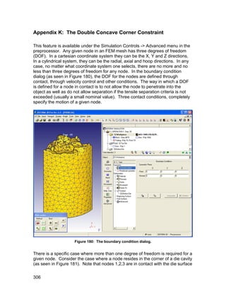 Appendix K: The Double Concave Corner Constraint

This feature is available under the Simulation Controls -> Advanced menu in the
preprocessor. Any given node in an FEM mesh has three degrees of freedom
(DOF). In a cartesian coordinate system they can be the X, Y and Z directions.
In a cylindrical system, they can be the radial, axial and hoop directions. In any
case, no matter what coordinate system one selects, there are no more and no
less than three degrees of freedom for any node. In the boundary condition
dialog (as seen in Figure 180), the DOF for the nodes are defined through
contact, through velocity control and other conditions. The way in which a DOF
is defined for a node in contact is to not allow the node to penetrate into the
object as well as do not allow separation if the tensile separation criteria is not
exceeded (usually a small nominal value). Three contact conditions, completely
specify the motion of a given node.




                     Figure 180: The boundary condition dialog.


There is a specific case where more than one degree of freedom is required for a
given node. Consider the case where a node resides in the corner of a die cavity
(as seen in Figure 181). Note that nodes 1,2,3 are in contact with the die surface


306
 
