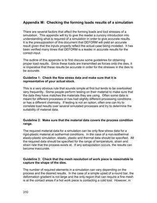 Appendix M: Checking the forming loads results of a simulation

There are several factors that affect the forming loads and tool stresses of a
simulation. This appendix will try to give the reader a cursory introduction into
understanding what is required of a simulation in order to give accurate results.
It is the presupposition of this document that DEFORM will yield an accurate
result given that the inputs properly reflect the actual case being modeled. It has
been verified many times that DEFORM is a leader in accurate results for the
correct input.

The outline of this appendix is to first discuss some guidelines for obtaining
proper load results. Since these loads are transmitted as forces onto the dies, it
is imperative that these results be accurate in order for the stresses in the dies to
be accurate.

Guideline 1: Check the flow stress data and make sure that it is
representative of your actual stock.

This is a very obvious rule that sounds simple at first but tends to be overlooked
very frequently. Some people perform testing on their material to make sure that
the data they have matches the materials they are using. Often some data is
meant for different processes or has had slightly different processing conditions
or has a different chemistry. If testing is not an option, often one can try to
correlate load results over several simulated processes and try to determine the
suitability of material data.


Guideline 2: Make sure that the material data covers the process condition
range.

The required material data for a simulation can be only flow stress data for a
rigid-plastic material at isothermal conditions. In the case of a non-isothermal
elasto-plastic simulation, elastic, plastic and thermal data should be specified. All
the required data should be specified for the range of temperature, strain and
strain rate that the process exists at. If any extrapolation occurs, the results can
become inaccurate.


Guideline 3: Check that the mesh resolution of work piece is reasonable to
capture the shape of the dies.

The number of required elements in a simulation can vary depending on the
process and the desired results. In the case of a simple upset of a round bar, the
deformation gradient is not large and the only region that can require a fine mesh
is at the contact areas if a hot work piece is contacting a cold tool. However, in


310
 