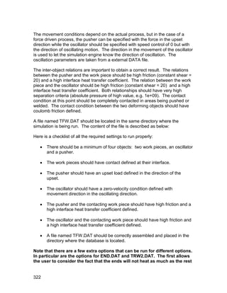 The movement conditions depend on the actual process, but in the case of a
force driven process, the pusher can be specified with the force in the upset
direction while the oscillator should be specified with speed control of 0 but with
the direction of oscillating motion. The direction in the movement of the oscillator
is used to let the simulation engine know the direction of oscillation. The
oscillation parameters are taken from a external DATA file.

The inter-object relations are important to obtain a correct result. The relations
between the pusher and the work piece should be high friction (constant shear =
20) and a high interface heat transfer coefficient. The relation between the work
piece and the oscillator should be high friction (constant shear = 20) and a high
interface heat transfer coefficient. Both relationships should have very high
separation criteria (absolute pressure of high value, e.g. 1e+09). The contact
condition at this point should be completely contacted in areas being pushed or
welded. The contact condition between the two deforming objects should have
coulomb friction defined.

A file named TFW.DAT should be located in the same directory where the
simulation is being run. The content of the file is described as below:

Here is a checklist of all the required settings to run properly:

      There should be a minimum of four objects: two work pieces, an oscillator
       and a pusher.

      The work pieces should have contact defined at their interface.

      The pusher should have an upset load defined in the direction of the
       upset.

      The oscillator should have a zero-velocity condition defined with
       movement direction in the oscillating direction.

      The pusher and the contacting work piece should have high friction and a
       high interface heat transfer coefficient defined.

      The oscillator and the contacting work piece should have high friction and
       a high interface heat transfer coefficient defined.

      A file named TFW.DAT should be correctly assembled and placed in the
       directory where the database is located.

Note that there are a few extra options that can be run for different options.
In particular are the options for END.DAT and TRW2.DAT. The first allows
the user to consider the fact that the ends will not heat as much as the rest


322
 