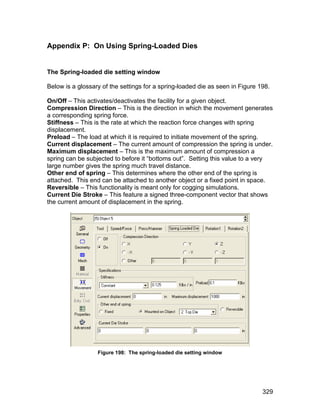 Appendix P: On Using Spring-Loaded Dies


The Spring-loaded die setting window

Below is a glossary of the settings for a spring-loaded die as seen in Figure 198.

On/Off – This activates/deactivates the facility for a given object.
Compression Direction – This is the direction in which the movement generates
a corresponding spring force.
Stiffness – This is the rate at which the reaction force changes with spring
displacement.
Preload – The load at which it is required to initiate movement of the spring.
Current displacement – The current amount of compression the spring is under.
Maximum displacement – This is the maximum amount of compression a
spring can be subjected to before it “bottoms out”. Setting this value to a very
large number gives the spring much travel distance.
Other end of spring – This determines where the other end of the spring is
attached. This end can be attached to another object or a fixed point in space.
Reversible – This functionality is meant only for cogging simulations.
Current Die Stroke – This feature a signed three-component vector that shows
the current amount of displacement in the spring.




                  Figure 198: The spring-loaded die setting window




                                                                               329
 