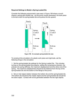 Required Settings to Model a Spring-Loaded Die

Consider the following axisymmetric case seen in Figure 199 where a punch
shares a spring with another die. As the punch moves downward, the work piece
is formed under the spring-loaded die and pushes the die upward.




                    Figure 199: An example spring-loaded die case


To construct this simulation of a plastic work piece and rigid tools, set the
following things in the simulation:

1. Set the spring-loaded die settings for the Spring Loaded Die. This includes
turning on the spring-loaded die property, setting the compressive direction, the
preload, the spring stiffness, the maximum displacement and the other end of the
spring. The maximum displacement should be the distance from the top of the
spring-loaded die and the bottom of the flange of the punch.

2. Set an inter-object relation between the bottom die and the spring-loaded die.
The bottom die should be the master object and the spring-loaded die should be
the slave object. Contact will not be generated between the two rigid objects.




330
 