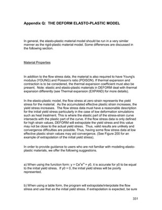 Appendix Q: THE DEFORM ELASTO-PLASTIC MODEL



In general, the elasto-plastic material model should be run in a very similar
manner as the rigid-plastic material model. Some differences are discussed in
the following section.



Material Properties



In addition to the flow stress data, the material is also required to have Young's
modulus (YOUNG) and Poisson's ratio (POISON). If thermal expansion and
contraction is to be considered, the thermal expansion coefficient must also be
present. Note: elastic and elasto-plastic materials in DEFORM deal with thermal
expansion differently (see Thermal expansion (EXPAND) for more details).

In the elasto-plastic model, the flow stress at zero strain represents the yield
stress for the material. As the accumulated effective plastic strain increases, the
yield stress increases. The flow stress data must have a reasonable description
for the initial yield stress particularly in the case of low deformation simulations
such as heat treatment. This is where the elastic part of the stress-strain curve
intersects with the plastic part of the curve. If the flow stress data is only defined
for high strain values, DEFORM will extrapolate the yield stress and this value
may not be close to the actual yield stress. Thus, valid results are unlikely and
convergence difficulties are possible. Thus, having some flow stress data at low
effective plastic strain values may aid convergence. (See Figure 200 for an
example of extrapolation of the initial yield stress).

In order to provide guidance to users who are not familiar with modeling elasto-
plastic materials, we offer the following suggestions.



a) When using the function form: y = Cenem + y0, it is accurate for y0 to be equal
to the initial yield stress. If y0 = 0, the initial yield stress will be poorly
represented.



b) When using a table form, the program will extrapolate/interpolate the flow
stress and use that as the initial yield stress. If extrapolation is expected, be sure


                                                                                  331
 
