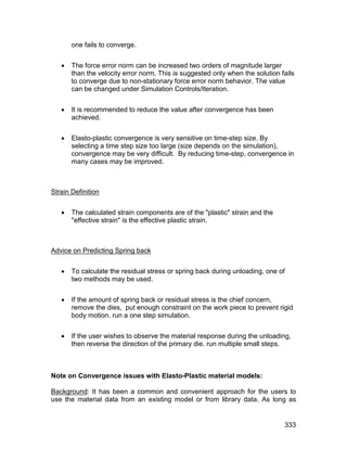 one fails to converge.


      The force error norm can be increased two orders of magnitude larger
       than the velocity error norm. This is suggested only when the solution fails
       to converge due to non-stationary force error norm behavior. The value
       can be changed under Simulation Controls/Iteration.


      It is recommended to reduce the value after convergence has been
       achieved.


      Elasto-plastic convergence is very sensitive on time-step size. By
       selecting a time step size too large (size depends on the simulation),
       convergence may be very difficult. By reducing time-step, convergence in
       many cases may be improved.



Strain Definition


      The calculated strain components are of the "plastic" strain and the
       "effective strain" is the effective plastic strain.



Advice on Predicting Spring back


      To calculate the residual stress or spring back during unloading, one of
       two methods may be used.


      If the amount of spring back or residual stress is the chief concern,
       remove the dies, put enough constraint on the work piece to prevent rigid
       body motion. run a one step simulation.


      If the user wishes to observe the material response during the unloading,
       then reverse the direction of the primary die. run multiple small steps.



Note on Convergence issues with Elasto-Plastic material models:

Background: It has been a common and convenient approach for the users to
use the material data from an existing model or from library data. As long as


                                                                               333
 