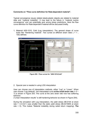 Comments on “Flow curve definition for Rate-dependent material”.


Typical convergence issues related elasto-plastic objects are related to material
data and “material instability”. It may lead to the failure in “material routine
convergence” and can potentially give wrong stress predictions. Here the flow
curve definition for Rate-dependent material will be discussed briefly.


1. Material AISI-1010, Cold (Log interpolation): The general shape of curve
   looks like “Hardening material”. Two curves at different strain rates ( = 1 ,
   100) defined.




                     Figure 202: Flow curves for “AISI-1010,Cold”




2. Special care is needed in using LOG interpolation

User can choose one of interpolation methods, either “Log” or “Linear”. When
user choose “Log (default)”, the interpolated curve at the small strain rate (= 0 ~
1) is shown in Figure 203. The curve at the zero strain rate now has softening
behavior.
(“Linear interpolation results” is still hardening behavior as shown in Figure 204).

During the simulation with Log interpolation, the yield stress (96.0144 at strain
rate = 0.032867 ) was smaller than the static yield stress (96.4215655 at strain
rate = 0). This makes “Material instability during radial return mapping). The


                                                                                335
 