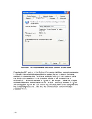 Figure 206: The computer name given by the Windows System applet


Enabling the MPI setting in the Option->Environment will turn on multi-processing
for New Problems but will not enable this options for any problems that were
created prior to setting this. To enable multi-processing for old problems, click
the Run (option) selection in the Simulator section of the main window of
DEFORM-3D. A window as seen in Figure 207 will appear. Check the Multiple
Processor selection and click the Set Up… button. A window as seen in Figure
208 will appear. Again, the user should input the host name of the computer and
the number of processors. After this, the simulation can be run in multiple
processor mode.




338
 