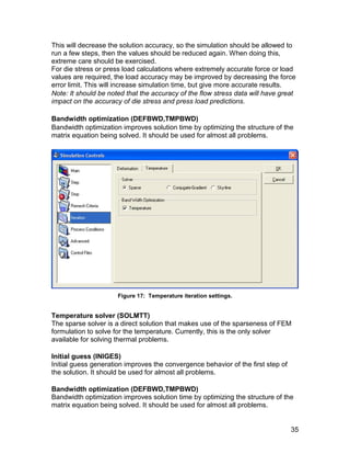 This will decrease the solution accuracy, so the simulation should be allowed to
run a few steps, then the values should be reduced again. When doing this,
extreme care should be exercised.
For die stress or press load calculations where extremely accurate force or load
values are required, the load accuracy may be improved by decreasing the force
error limit. This will increase simulation time, but give more accurate results.
Note: It should be noted that the accuracy of the flow stress data will have great
impact on the accuracy of die stress and press load predictions.

Bandwidth optimization (DEFBWD,TMPBWD)
Bandwidth optimization improves solution time by optimizing the structure of the
matrix equation being solved. It should be used for almost all problems.




                      Figure 17: Temperature iteration settings.


Temperature solver (SOLMTT)
The sparse solver is a direct solution that makes use of the sparseness of FEM
formulation to solve for the temperature. Currently, this is the only solver
available for solving thermal problems.

Initial guess (INIGES)
Initial guess generation improves the convergence behavior of the first step of
the solution. It should be used for almost all problems.

Bandwidth optimization (DEFBWD,TMPBWD)
Bandwidth optimization improves solution time by optimizing the structure of the
matrix equation being solved. It should be used for almost all problems.


                                                                                  35
 