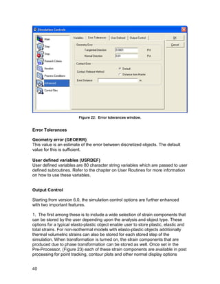 Figure 22: Error tolerances window.


Error Tolerances

Geometry error (GEOERR)
This value is an estimate of the error between discretized objects. The default
value for this is sufficient.

User defined variables (USRDEF)
User defined variables are 80 character string variables which are passed to user
defined subroutines. Refer to the chapter on User Routines for more information
on how to use these variables.


Output Control

Starting from version 6.0, the simulation control options are further enhanced
with two important features.

1. The first among these is to include a wide selection of strain components that
can be stored by the user depending upon the analysis and object type. These
options for a typical elasto-plastic object enable user to store plastic, elastic and
total strains. For non-isothermal models with elasto-plastic objects additionally
thermal volumetric strains can also be stored for each stored step of the
simulation. When transformation is turned on, the strain components that are
produced due to phase transformation can be stored as well. Once set in the
Pre-Processor, (Figure 23) each of these strain components are available in post
processing for point tracking, contour plots and other normal display options


40
 