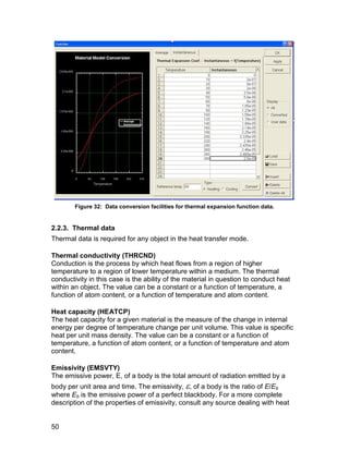 Figure 32: Data conversion facilities for thermal expansion function data.


2.2.3. Thermal data
Thermal data is required for any object in the heat transfer mode.

Thermal conductivity (THRCND)
Conduction is the process by which heat flows from a region of higher
temperature to a region of lower temperature within a medium. The thermal
conductivity in this case is the ability of the material in question to conduct heat
within an object. The value can be a constant or a function of temperature, a
function of atom content, or a function of temperature and atom content.

Heat capacity (HEATCP)
The heat capacity for a given material is the measure of the change in internal
energy per degree of temperature change per unit volume. This value is specific
heat per unit mass density. The value can be a constant or a function of
temperature, a function of atom content, or a function of temperature and atom
content.

Emissivity (EMSVTY)
The emissive power, E, of a body is the total amount of radiation emitted by a
body per unit area and time. The emissivity, , of a body is the ratio of E/Eb
where Eb is the emissive power of a perfect blackbody. For a more complete
description of the properties of emissivity, consult any source dealing with heat


50
 