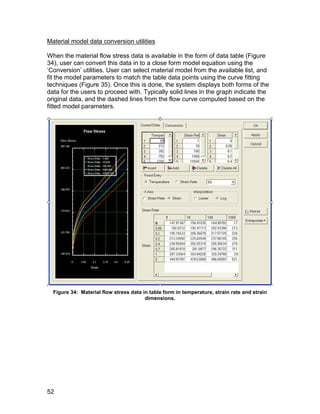 Material model data conversion utilities

When the material flow stress data is available in the form of data table (Figure
34), user can convert this data in to a close form model equation using the
‘Conversion’ utilities. User can select material model from the available list, and
fit the model parameters to match the table data points using the curve fitting
techniques (Figure 35). Once this is done, the system displays both forms of the
data for the users to proceed with. Typically solid lines in the graph indicate the
original data, and the dashed lines from the flow curve computed based on the
fitted model parameters.




  Figure 34: Material flow stress data in table form in temperature, strain rate and strain
                                        dimensions.




52
 