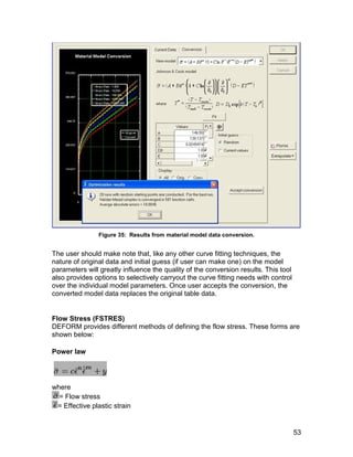 Figure 35: Results from material model data conversion.


The user should make note that, like any other curve fitting techniques, the
nature of original data and initial guess (if user can make one) on the model
parameters will greatly influence the quality of the conversion results. This tool
also provides options to selectively carryout the curve fitting needs with control
over the individual model parameters. Once user accepts the conversion, the
converted model data replaces the original table data.


Flow Stress (FSTRES)
DEFORM provides different methods of defining the flow stress. These forms are
shown below:

Power law




where
  = Flow stress
 = Effective plastic strain


                                                                                     53
 