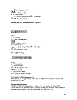 n = Strain rate exponent
      = Activity energy
R = Gas constant
Tabs = Absolute temperature     = Flow stress
  = Effective strain rate

Flow stress for aluminum alloys (Type 2)




where
A = Constant
n = Strain rate exponent

      = Activity energy
R = Gas constant
Tabs = Absolute temperature     = Flow stress
  = Effective strain rate

Linear hardening




where
A = Atom content
T = Temperature
  = Effective plastic strain
  = Flow stress
Y = Initial yield stress
H = Strain hardening constant

User defined flow stress routine
Please refer to Chapter 13 for a description of how to implement user defined
flow stress routines.

Flow stress database
The DEFORM material database contains flow stress data for around 145
different materials. The flow stress data provided by the material database has a
limited range in terms of temperature range and effective strain.


                                                                                55
 