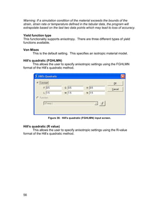 Warning: If a simulation condition of the material exceeds the bounds of the
strain, strain rate or temperature defined in the tabular data, the program will
extrapolate based on the last two data points which may lead to loss of accuracy.

Yield function type
This functionality supports anisotropy. There are three different types of yield
functions available.

Von Mises
     This is the default setting. This specifies an isotropic material model.

Hill’s quadratic (FGHLMN)
        This allows the user to specify anisotropic settings using the FGHLMN
format of the Hill’s quadratic method.




                  Figure 36: Hill's quadratic (FGHLMN) input screen.


Hill’s quadratic (R value)
        This allows the user to specify anisotropic settings using the R-value
format of the Hill’s quadratic method.




56
 