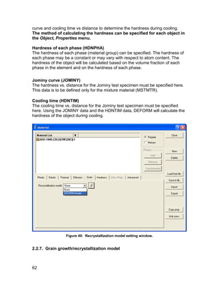 curve and cooling time vs distance to determine the hardness during cooling.
The method of calculating the hardness can be specified for each object in
the Object, Properties menu.

Hardness of each phase (HDNPHA)
The hardness of each phase (material group) can be specified. The hardness of
each phase may be a constant or may vary with respect to atom content. The
hardness of the object will be calculated based on the volume fraction of each
phase in the element and on the hardness of each phase.

Jominy curve (JOMINY)
The hardness vs. distance for the Jominy test specimen must be specified here.
This data is to be defined only for the mixture material (MSTMTR).

Cooling time (HDNTIM)
The cooling time vs. distance for the Jominy test specimen must be specified
here. Using the JOMINY data and the HDNTIM data, DEFORM will calculate the
hardness of the object during cooling.




                 Figure 40: Recrystallization model setting window.


2.2.7. Grain growth/recrystallization model



62
 