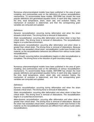 Numerous phenomenological models have been published in the area of grain
modeling, and controversies exist on the definitions of various recrystallization
mechanisms. To accommodate these models, DEFORM has chosen the most
popular definitions and generalized equation forms. In each time step, based on
the time, local temperature, strain, strain rate, and evolution history, the
mechanism of evolution is determined, and then the corresponding grain
variables are computed and updated.

Definitions
Dynamic recrystallization: occurring during deformation and when the strain
exceeds critical strain. The driving force is removal of dislocations.
Static recrystallization: occurring after deformation and when strain is less than
critical strain. The driving force is removal of dislocations. The recrystallization
begins in a nuclei-free environment.
Meta-dynamic recrystallization: occurring after deformation and when strain is
greater than critical strain. The driving force is removal of dislocations. Because
the strain has exceeded critical strain, recrystallization nuclei have formed in the
material, so the recrystallization behaviors are different from without nuclei (static
recrystallization).
Grain Growth: occurring before recrystallization begins or after recrystallization is
completed. The driving force is the reduction of grain boundary energy.



Numerous phenomenological models have been published in the area of grain
modeling, and controversies exist on the definitions of various recrystallization
mechanisms. To accommodate these models, DEFORM has chosen the most
popular definitions and generalized equation forms. In each time step, based on
the time, local temperature, strain, strain rate, and evolution history, the
mechanism of evolution is determined, and then the corresponding grain
variables are computed and updated.

Definitions
Dynamic recrystallization: occurring during deformation and when the strain
exceeds critical strain. The driving force is removal of dislocations.
Static recrystallization: occurring after deformation and when strain is less than
critical strain. The driving force is removal of dislocations. The recrystallization
begins in a nuclei-free environment.
Meta-dynamic recrystallization: occurring after deformation and when strain is
greater than critical strain. The driving force is removal of dislocations. Because
the strain has exceeded critical strain, recrystallization nuclei have formed in the
material, so the recrystallization behaviors are different from without nuclei (static
recrystallization).



                                                                                   63
 