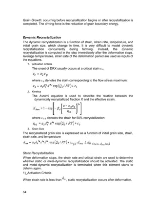Grain Growth: occurring before recrystallization begins or after recrystallization is
completed. The driving force is the reduction of grain boundary energy.



Dynamic Recrystallization
The dynamic recrystallization is a function of strain, strain rate, temperature, and
initial grain size, which change in time. It is very difficult to model dynamic
recrystallization concurrently during forming. Instead, the dynamic
recrystallization is computed in the step immediately after the deformation stops.
Average temperatures, strain rate of the deformation period are used as inputs of
the equations.
     1. Activation Criteria
         The onset of DRX usually occurs at a critical stain  c.


         where  p denotes the stain corresponding to the flow stress maximum:


     2. Kinetics
         The Avrami equation is used to describe the relation between the
          dynamically recrystallized fraction X and the effective strain.




         where  0.5 denotes the strain for 50% recrystallization:


     3. Grain Size
The recrystallized grain size is expressed as a function of initial grain size, strain,
strain rate, and temperature

                                        (if            then drex=d0)

Static Recrystallization
When deformation stops, the strain rate and critical strain are used to determine
whether static or meta-dynamic recrystallization should be activated. The static
and metal-dynamic recrystallization is terminated when this element starts to
deform again.
1)_Activation Criteria

When strain rate is less than      , static recrystallization occurs after deformation.


64
 