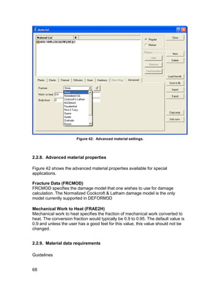 Figure 42: Advanced material settings.




2.2.8. Advanced material properties

Figure 42 shows the advanced material properties available for special
applications.

Fracture Data (FRCMOD)
FRCMOD specifies the damage model that one wishes to use for damage
calculation. The Normalized Cockcroft & Latham damage model is the only
model currently supported in DEFORM3D

Mechanical Work to Heat (FRAE2H)
Mechanical work to heat specifies the fraction of mechanical work converted to
heat. The conversion fraction would typically be 0.9 to 0.95. The default value is
0.9 and unless the user has a good feel for this value, this value should not be
changed.


2.2.9. Material data requirements

Guidelines


68
 