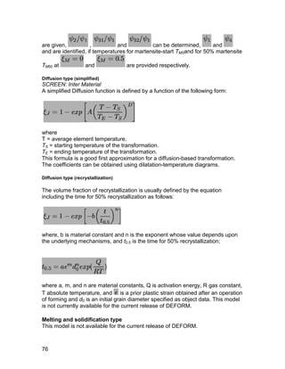 are given,           ,          and           can be determined,       and
and are identified, if temperatures for martensite-start TMSand for 50% martensite

TM50 at             and              are provided respectively.

Diffusion type (simplified)
SCREEN: Inter Material
A simplified Diffusion function is defined by a function of the following form:




where
T = average element temperature.
TS = starting temperature of the transformation.
TE = ending temperature of the transformation.
This formula is a good first approximation for a diffusion-based transformation.
The coefficients can be obtained using dilatation-temperature diagrams.

Diffusion type (recrystallization)

The volume fraction of recrystallization is usually defined by the equation
including the time for 50% recrystallization as follows:




where, b is material constant and n is the exponent whose value depends upon
the underlying mechanisms, and t0.5 is the time for 50% recrystallization;




where a, m, and n are material constants, Q is activation energy, R gas constant,
T absolute temperature, and is a prior plastic strain obtained after an operation
of forming and d0 is an initial grain diameter specified as object data. This model
is not currently available for the current release of DEFORM.

Melting and solidification type
This model is not available for the current release of DEFORM.



76
 