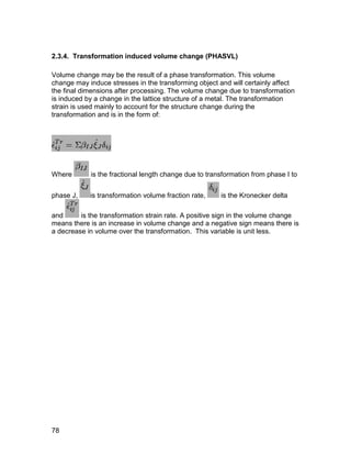 2.3.4. Transformation induced volume change (PHASVL)

Volume change may be the result of a phase transformation. This volume
change may induce stresses in the transforming object and will certainly affect
the final dimensions after processing. The volume change due to transformation
is induced by a change in the lattice structure of a metal. The transformation
strain is used mainly to account for the structure change during the
transformation and is in the form of:




Where       is the fractional length change due to transformation from phase I to


phase J,    is transformation volume fraction rate,    is the Kronecker delta

and      is the transformation strain rate. A positive sign in the volume change
means there is an increase in volume change and a negative sign means there is
a decrease in volume over the transformation. This variable is unit less.




78
 