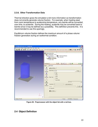 2.3.6. Other Transformation Data

Thermal direction gives the simulation a bit more information so transformation
does not errantly generate volume fraction. For example, when heating steel
from room temperature to austenizing temperature, any bainite will be converted,
over time, to austenite. During the heating, austenite may be converted back to
bainite since it may be defined as a possibility. This definition prevents this. It is
recommended to use this sparingly.

Equilibrium volume fraction defines the maximum amount of a phase volume
fraction generation during an isothermal condition.




               Figure 49: Preprocessor with the object list with a red box.




2.4 Object Definition


                                                                                   81
 